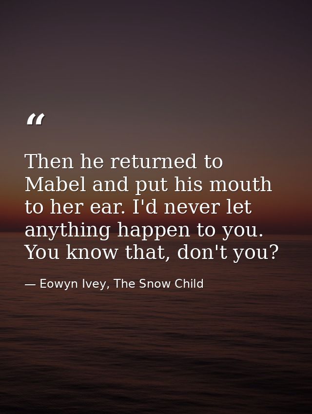 Then he returned to Mabel and put his mouth to her ear. I'd never let anything happen to you. You know that, don't you? — Eowyn Ivey, The Snow Child