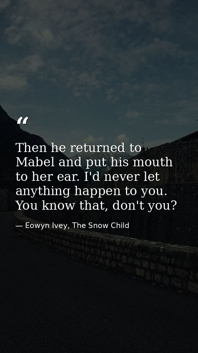 Then he returned to Mabel and put his mouth to her ear. I'd never let anything happen to you. You know that, don't you? — Eowyn Ivey, The Snow Child