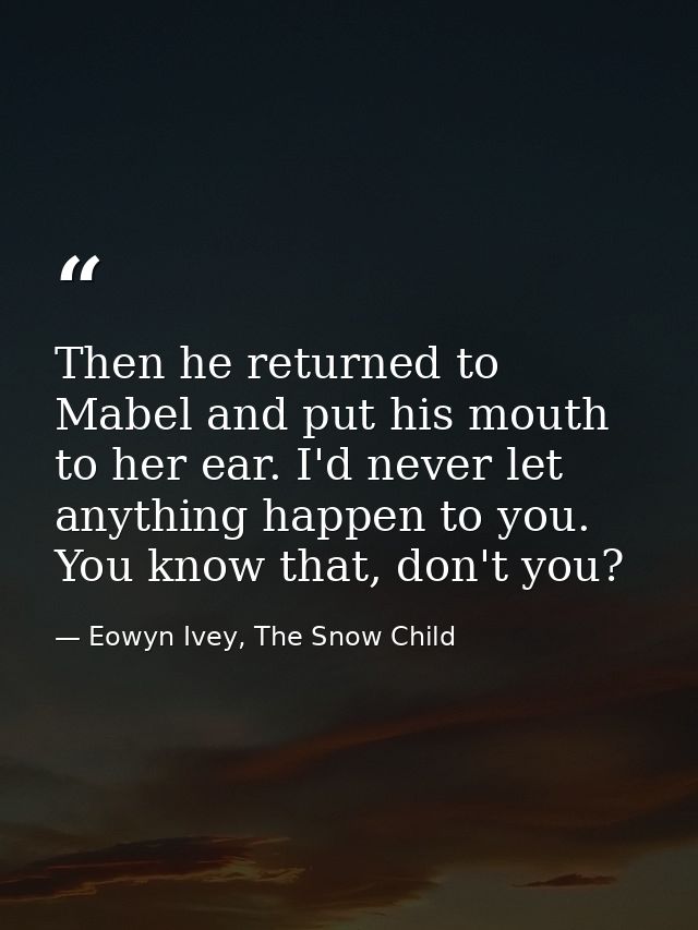 Then he returned to Mabel and put his mouth to her ear. I'd never let anything happen to you. You know that, don't you? — Eowyn Ivey, The Snow Child