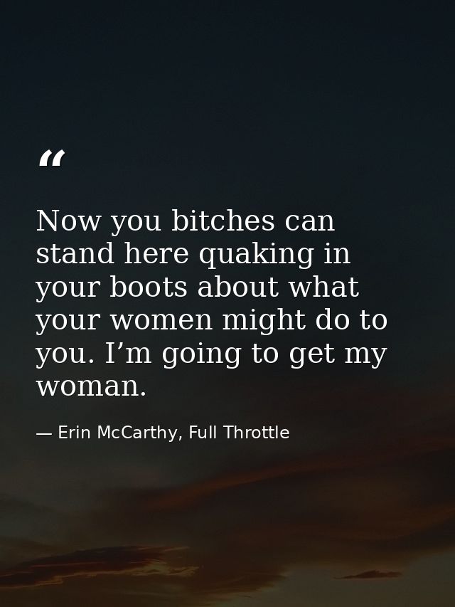 Now you bitches can stand here quaking in your boots about what your women might do to you. I’m going to get my woman. — Erin McCarthy, Full Throttle