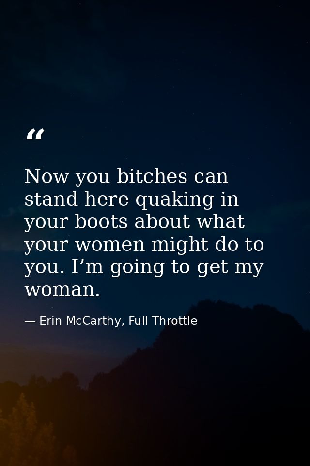 Now you bitches can stand here quaking in your boots about what your women might do to you. I’m going to get my woman. — Erin McCarthy, Full Throttle
