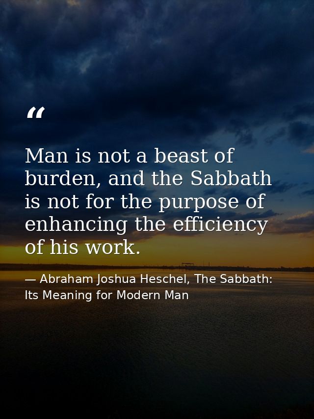 Man is not a beast of burden, and the Sabbath is not for the purpose of enhancing the efficiency of his work. — Abraham Joshua Heschel, The Sabbath: Its Meaning for Modern Man