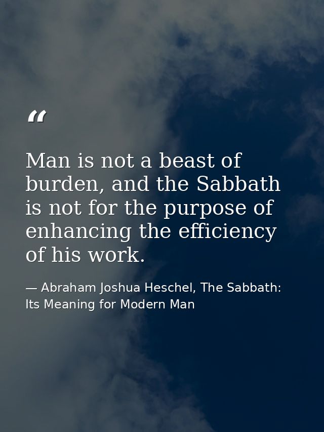 Man is not a beast of burden, and the Sabbath is not for the purpose of enhancing the efficiency of his work. — Abraham Joshua Heschel, The Sabbath: Its Meaning for Modern Man