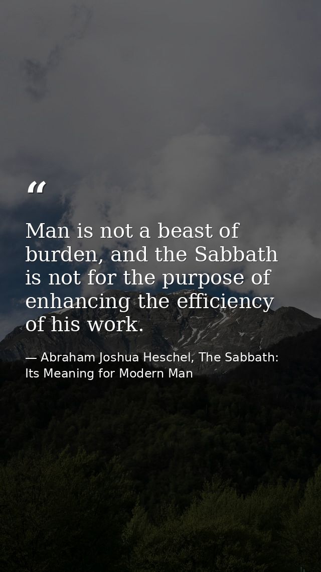 Man is not a beast of burden, and the Sabbath is not for the purpose of enhancing the efficiency of his work. — Abraham Joshua Heschel, The Sabbath: Its Meaning for Modern Man