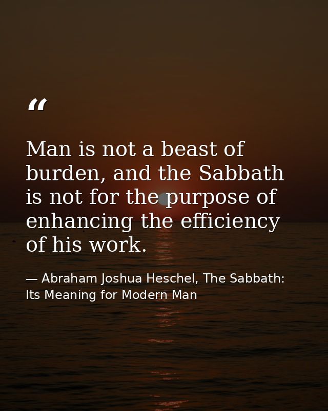 Man is not a beast of burden, and the Sabbath is not for the purpose of enhancing the efficiency of his work. — Abraham Joshua Heschel, The Sabbath: Its Meaning for Modern Man
