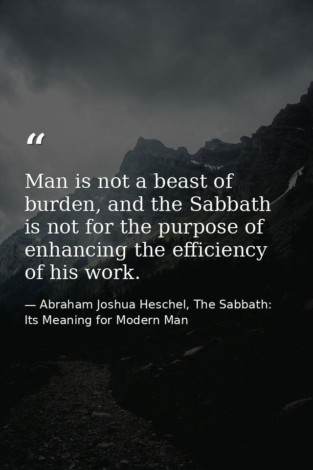 Man is not a beast of burden, and the Sabbath is not for the purpose of enhancing the efficiency of his work. — Abraham Joshua Heschel, The Sabbath: Its Meaning for Modern Man