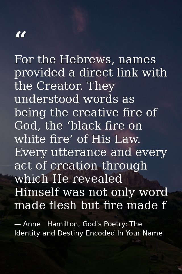 For the Hebrews, names provided a direct link with the Creator. They understood words as being the creative fire of God, — Anne   Hamilton, God's Poetry: The Identity and Destiny Encoded In Your Name