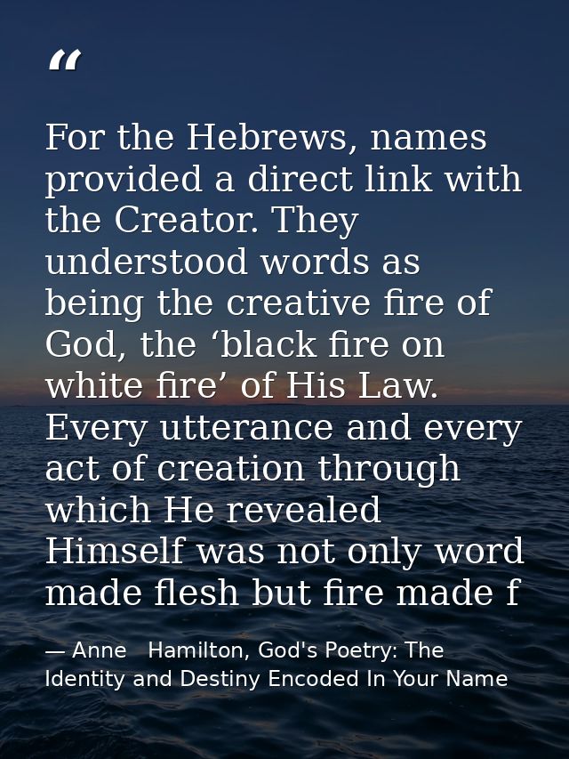 For the Hebrews, names provided a direct link with the Creator. They understood words as being the creative fire of God, — Anne   Hamilton, God's Poetry: The Identity and Destiny Encoded In Your Name
