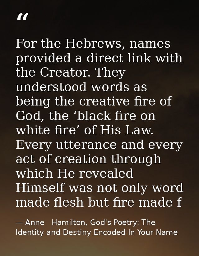For the Hebrews, names provided a direct link with the Creator. They understood words as being the creative fire of God, — Anne   Hamilton, God's Poetry: The Identity and Destiny Encoded In Your Name