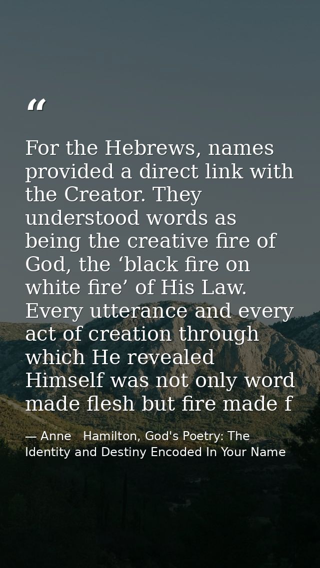 For the Hebrews, names provided a direct link with the Creator. They understood words as being the creative fire of God, — Anne   Hamilton, God's Poetry: The Identity and Destiny Encoded In Your Name