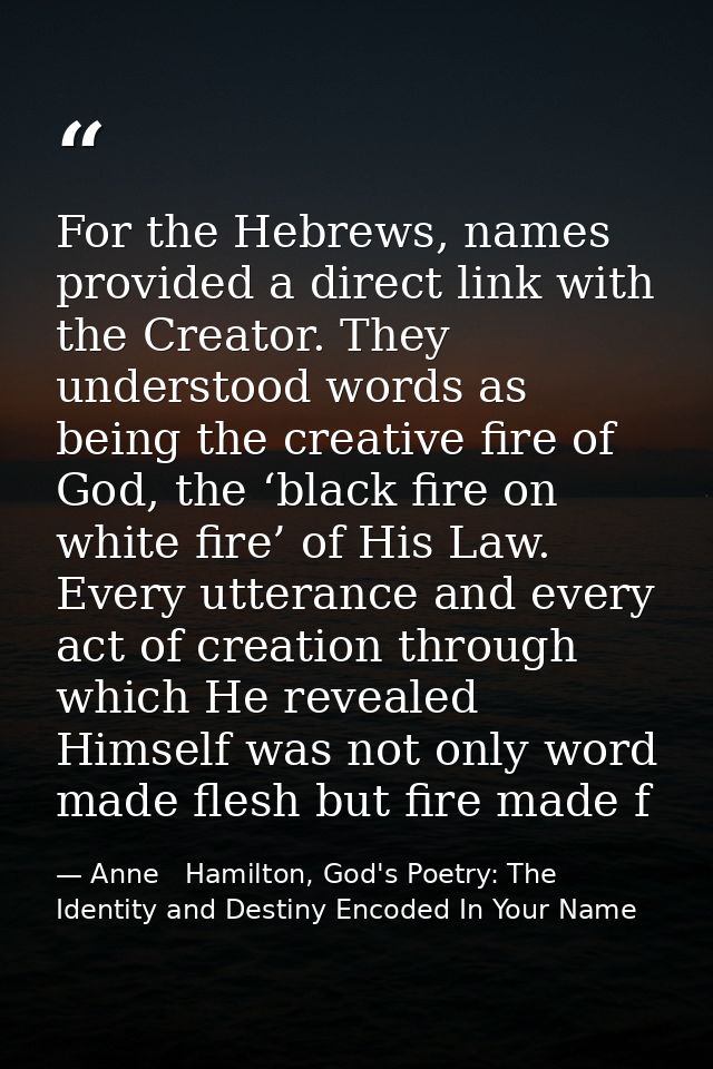 For the Hebrews, names provided a direct link with the Creator. They understood words as being the creative fire of God, — Anne   Hamilton, God's Poetry: The Identity and Destiny Encoded In Your Name