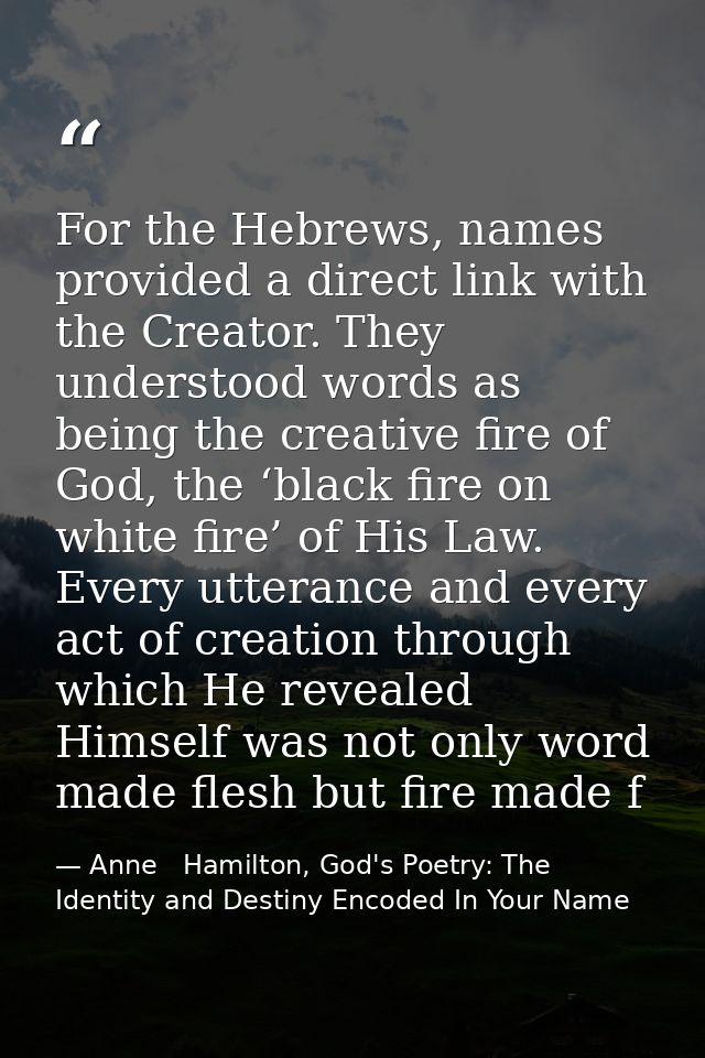 For the Hebrews, names provided a direct link with the Creator. They understood words as being the creative fire of God, — Anne   Hamilton, God's Poetry: The Identity and Destiny Encoded In Your Name