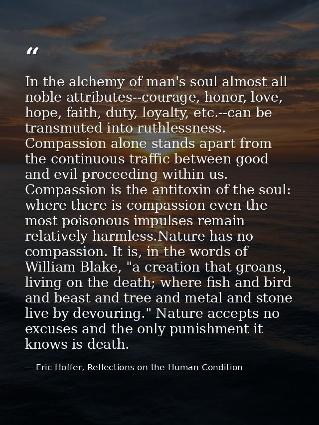 In the alchemy of man's soul almost all noble attributes--courage, honor, love, hope, faith, duty, loyalty, etc.--can be — Eric Hoffer, Reflections on the Human Condition