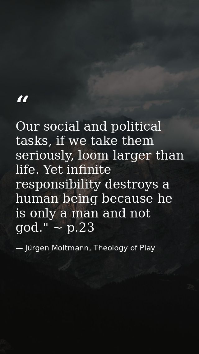 Our social and political tasks, if we take them seriously, loom larger than life. Yet infinite responsibility destroys a — Jürgen Moltmann, Theology of Play