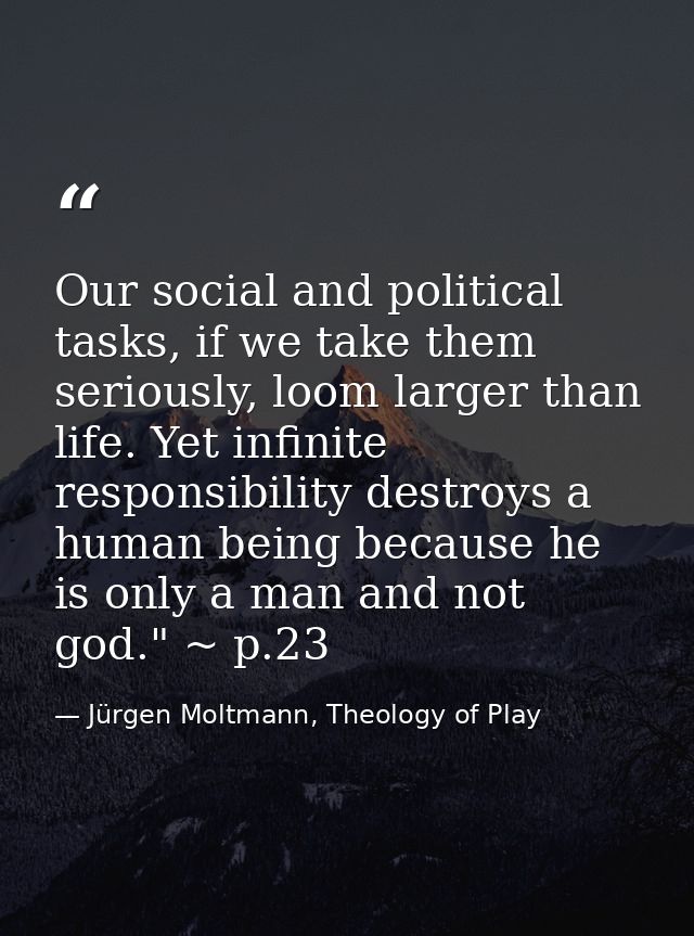 Our social and political tasks, if we take them seriously, loom larger than life. Yet infinite responsibility destroys a — Jürgen Moltmann, Theology of Play