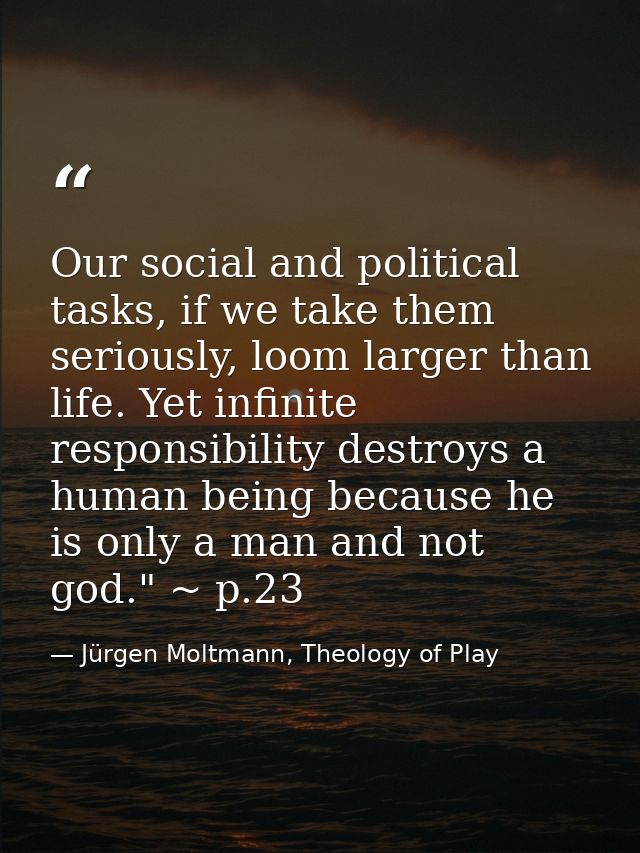 Our social and political tasks, if we take them seriously, loom larger than life. Yet infinite responsibility destroys a — Jürgen Moltmann, Theology of Play