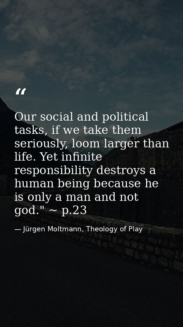 Our social and political tasks, if we take them seriously, loom larger than life. Yet infinite responsibility destroys a — Jürgen Moltmann, Theology of Play