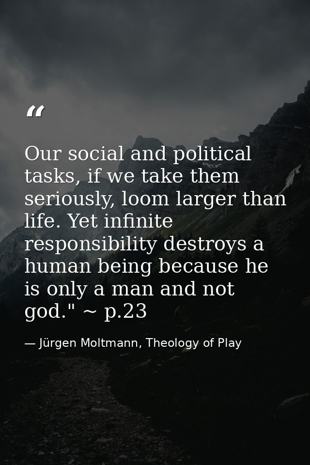 Our social and political tasks, if we take them seriously, loom larger than life. Yet infinite responsibility destroys a — Jürgen Moltmann, Theology of Play