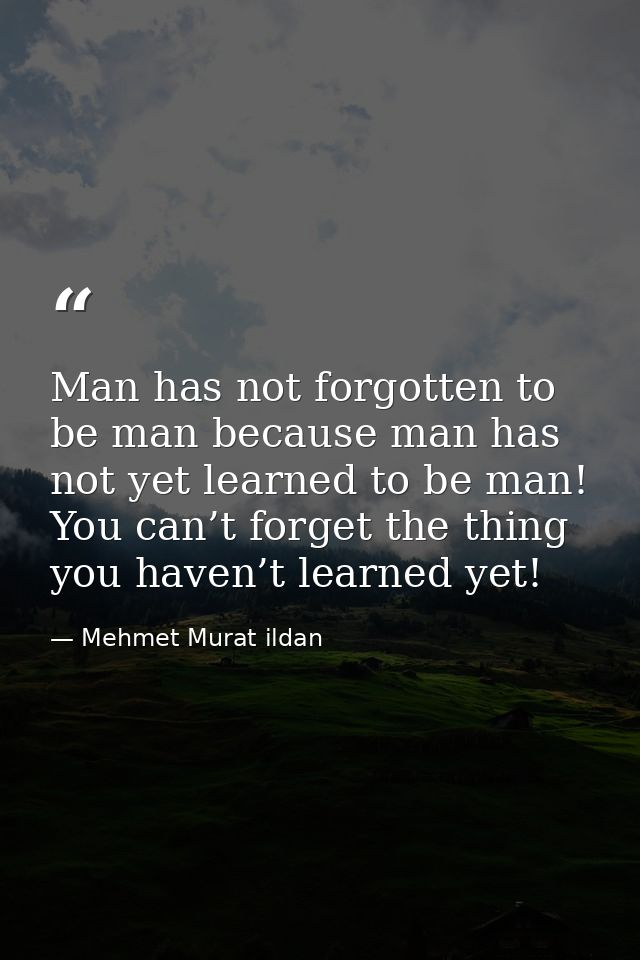 Man has not forgotten to be man because man has not yet learned to be man! You can’t forget the thing you haven’t learne — Mehmet Murat ildan