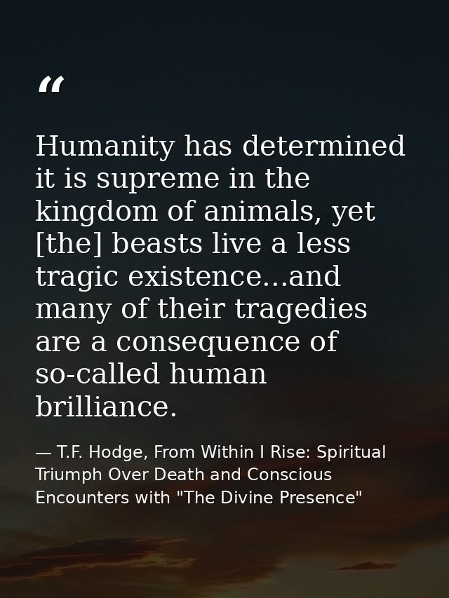 Humanity has determined it is supreme in the kingdom of animals, yet [the] beasts live a less tragic existence...and man — T.F. Hodge, From Within I Rise: Spiritual Triumph Over Death and Conscious Encounters with "The Divine Presence"
