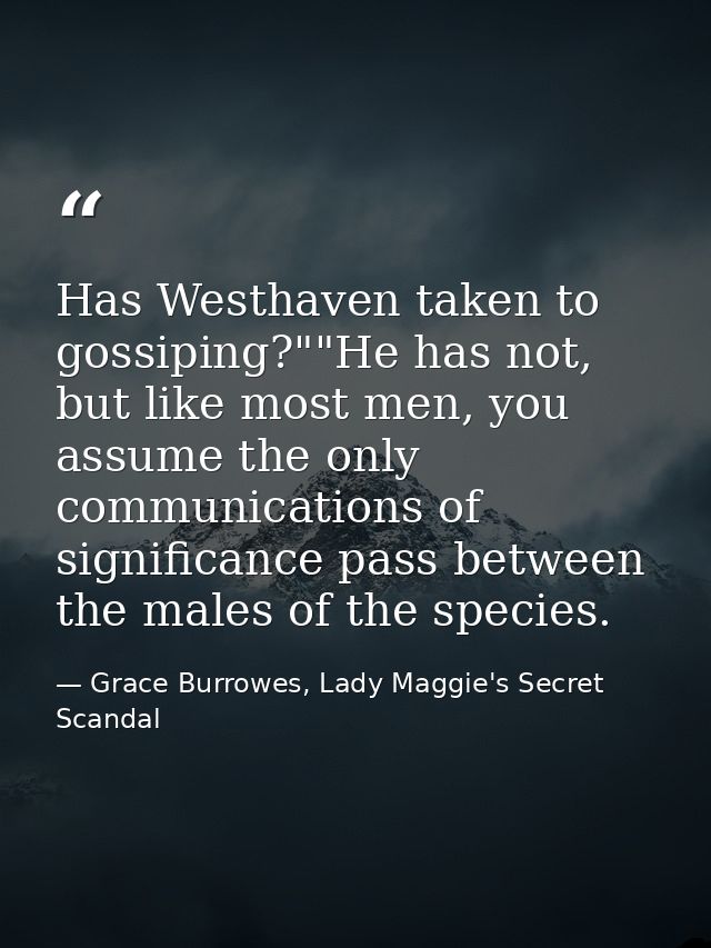Has Westhaven taken to gossiping?""He has not, but like most men, you assume the only communications of significance pas — Grace Burrowes, Lady Maggie's Secret Scandal
