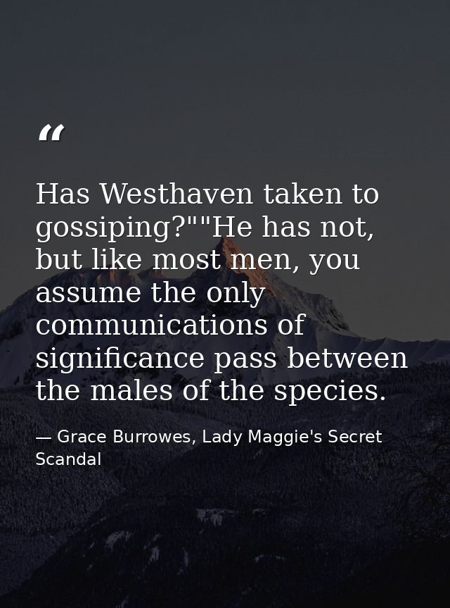 Has Westhaven taken to gossiping?""He has not, but like most men, you assume the only communications of significance pas — Grace Burrowes, Lady Maggie's Secret Scandal