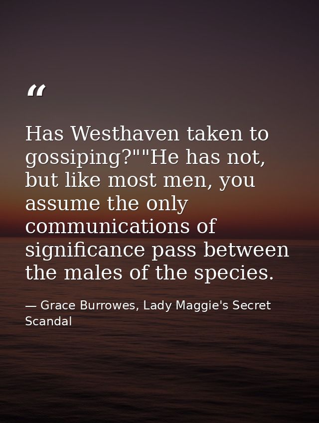Has Westhaven taken to gossiping?""He has not, but like most men, you assume the only communications of significance pas — Grace Burrowes, Lady Maggie's Secret Scandal