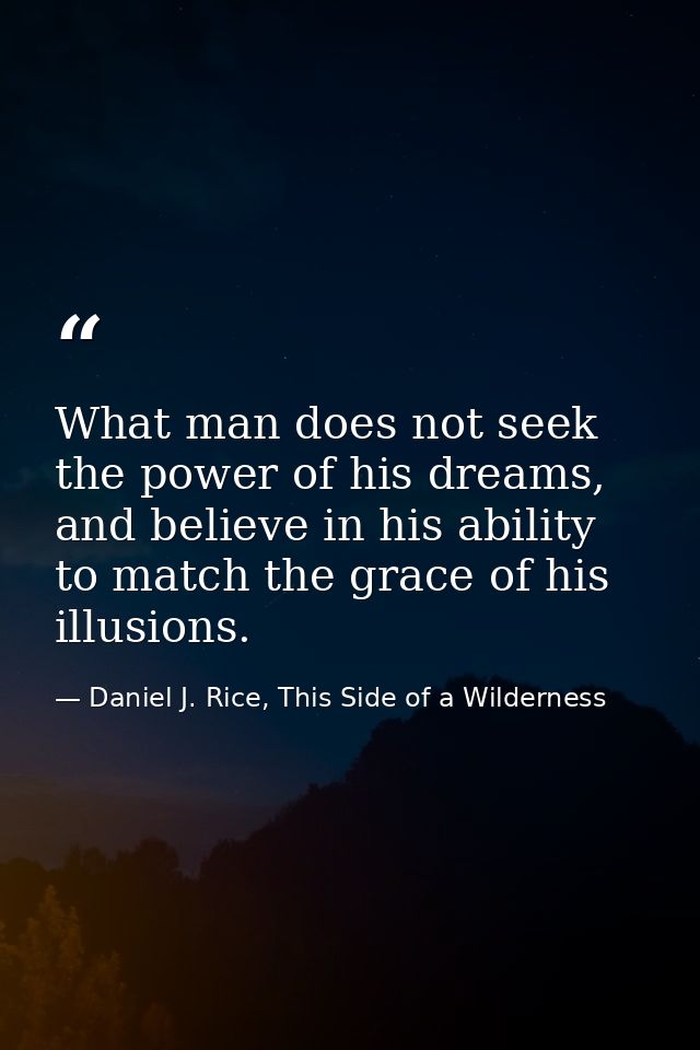 What man does not seek the power of his dreams, and believe in his ability to match the grace of his illusions. — Daniel J. Rice, This Side of a Wilderness