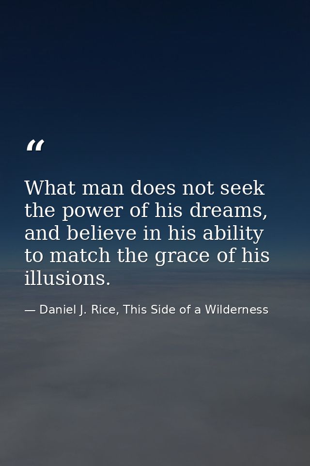 What man does not seek the power of his dreams, and believe in his ability to match the grace of his illusions. — Daniel J. Rice, This Side of a Wilderness