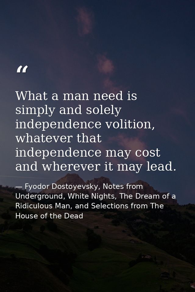 What a man need is simply and solely independence volition, whatever that independence may cost and wherever it may lead — Fyodor Dostoyevsky, Notes from Underground, White Nights, The Dream of a Ridiculous Man, and Selections from The House of the Dead