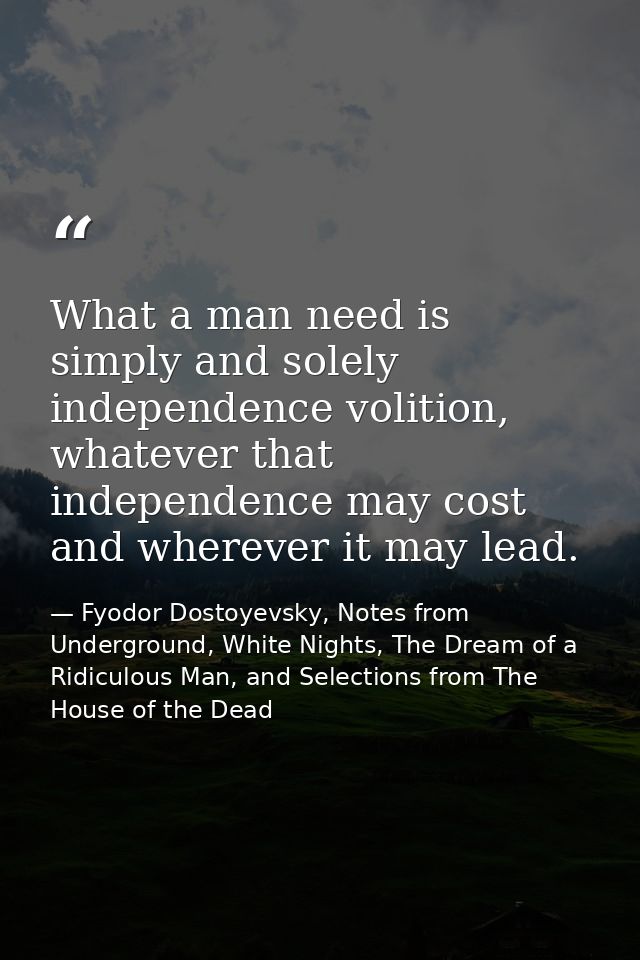 What a man need is simply and solely independence volition, whatever that independence may cost and wherever it may lead — Fyodor Dostoyevsky, Notes from Underground, White Nights, The Dream of a Ridiculous Man, and Selections from The House of the Dead