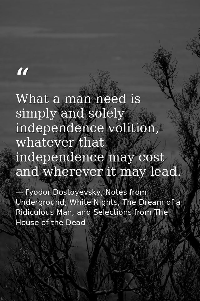 What a man need is simply and solely independence volition, whatever that independence may cost and wherever it may lead — Fyodor Dostoyevsky, Notes from Underground, White Nights, The Dream of a Ridiculous Man, and Selections from The House of the Dead