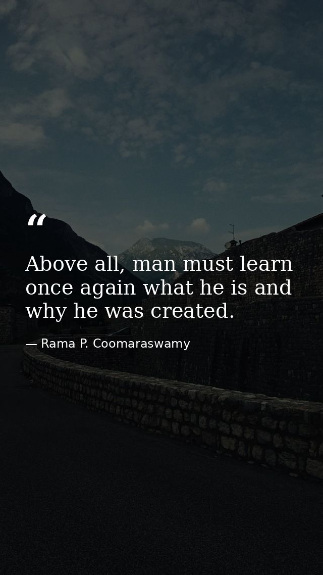Above all, man must learn once again what he is and why he was created. — Rama P. Coomaraswamy