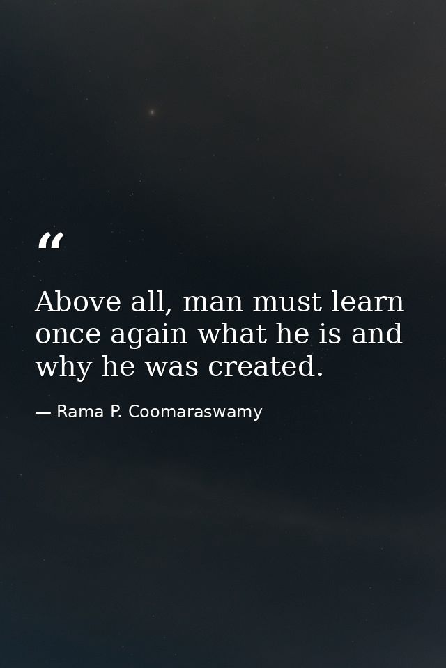 Above all, man must learn once again what he is and why he was created. — Rama P. Coomaraswamy