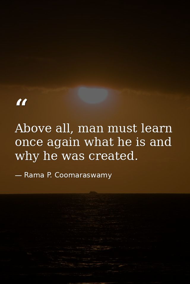 Above all, man must learn once again what he is and why he was created. — Rama P. Coomaraswamy