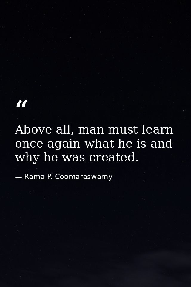 Above all, man must learn once again what he is and why he was created. — Rama P. Coomaraswamy