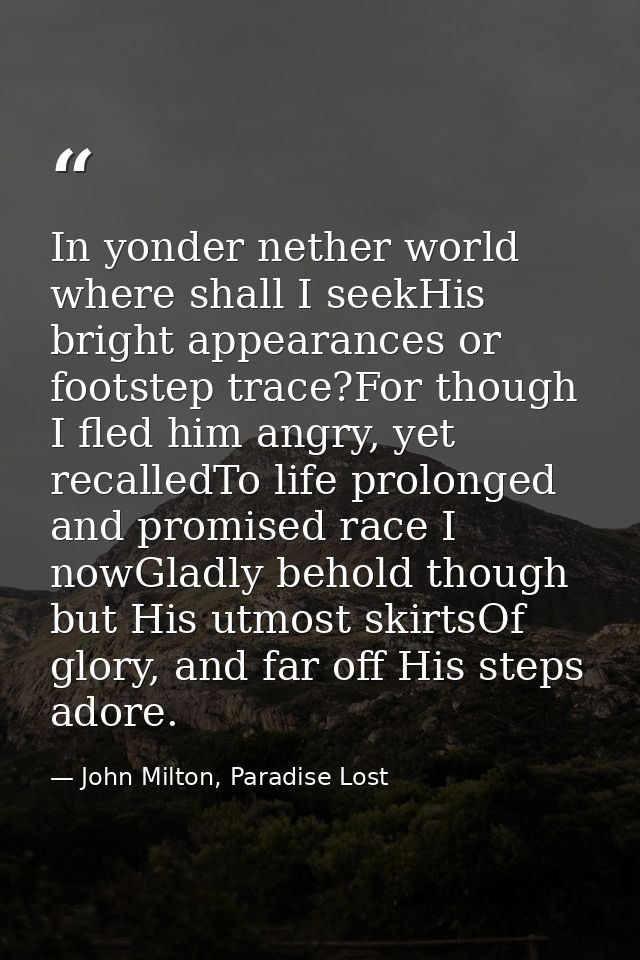 In yonder nether world where shall I seekHis bright appearances or footstep trace?For though I fled him angry, yet recal — John Milton, Paradise Lost