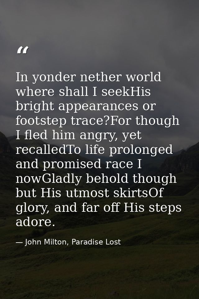 In yonder nether world where shall I seekHis bright appearances or footstep trace?For though I fled him angry, yet recal — John Milton, Paradise Lost