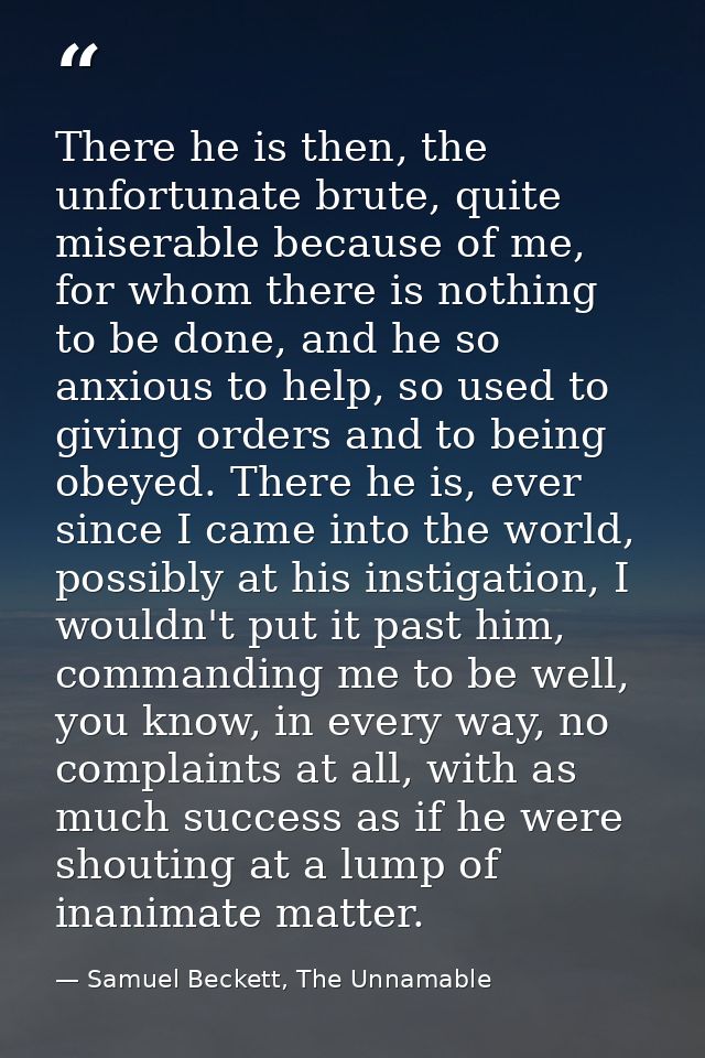 There he is then, the unfortunate brute, quite miserable because of me, for whom there is nothing to be done, and he so  — Samuel Beckett, The Unnamable