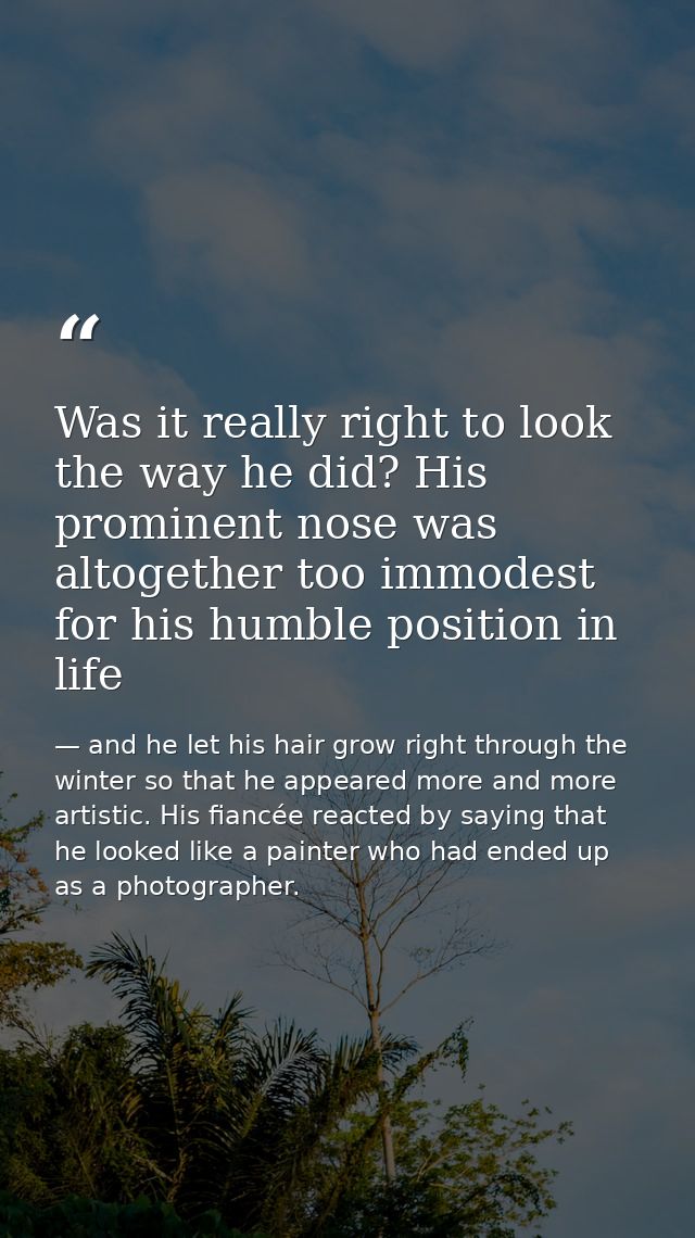 Was it really right to look the way he did? His prominent nose was altogether too immodest for his humble position in li — and he let his hair grow right through the winter so that he appeared more and more artistic. His fiancée reacted by saying that he looked like a painter who had ended up as a photographer.