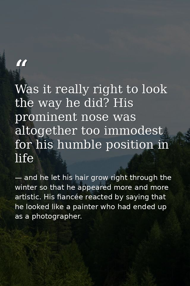 Was it really right to look the way he did? His prominent nose was altogether too immodest for his humble position in li — and he let his hair grow right through the winter so that he appeared more and more artistic. His fiancée reacted by saying that he looked like a painter who had ended up as a photographer.