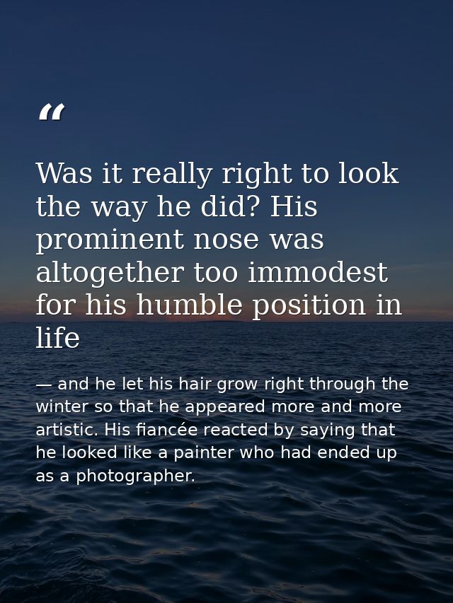 Was it really right to look the way he did? His prominent nose was altogether too immodest for his humble position in li — and he let his hair grow right through the winter so that he appeared more and more artistic. His fiancée reacted by saying that he looked like a painter who had ended up as a photographer.