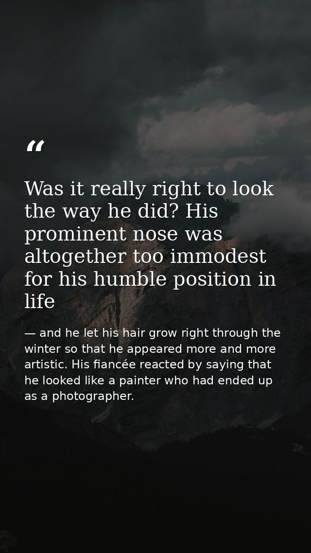 Was it really right to look the way he did? His prominent nose was altogether too immodest for his humble position in li — and he let his hair grow right through the winter so that he appeared more and more artistic. His fiancée reacted by saying that he looked like a painter who had ended up as a photographer.