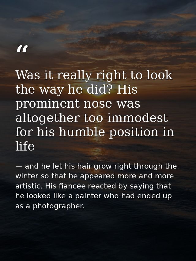 Was it really right to look the way he did? His prominent nose was altogether too immodest for his humble position in li — and he let his hair grow right through the winter so that he appeared more and more artistic. His fiancée reacted by saying that he looked like a painter who had ended up as a photographer.