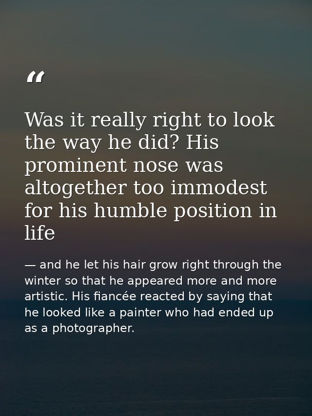 Was it really right to look the way he did? His prominent nose was altogether too immodest for his humble position in li — and he let his hair grow right through the winter so that he appeared more and more artistic. His fiancée reacted by saying that he looked like a painter who had ended up as a photographer.