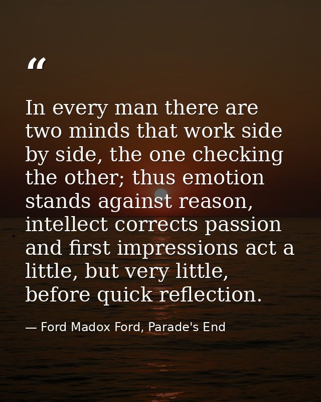 In every man there are two minds that work side by side, the one checking the other; thus emotion stands against reason, — Ford Madox Ford, Parade's End