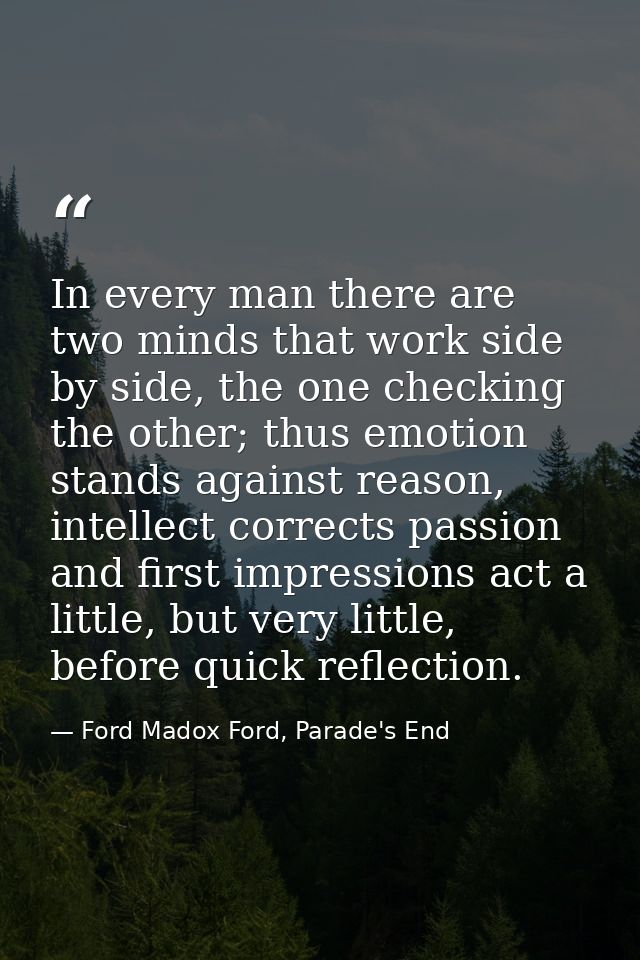 In every man there are two minds that work side by side, the one checking the other; thus emotion stands against reason, — Ford Madox Ford, Parade's End
