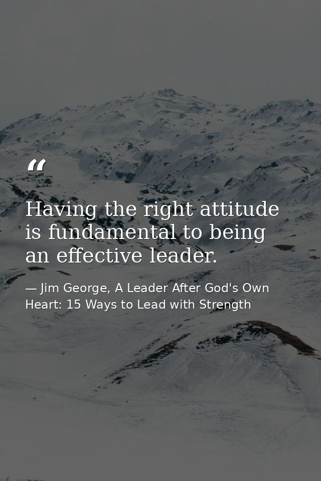 Having the right attitude is fundamental to being an effective leader. — Jim George, A Leader After God's Own Heart: 15 Ways to Lead with Strength