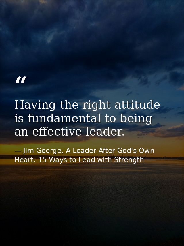 Having the right attitude is fundamental to being an effective leader. — Jim George, A Leader After God's Own Heart: 15 Ways to Lead with Strength