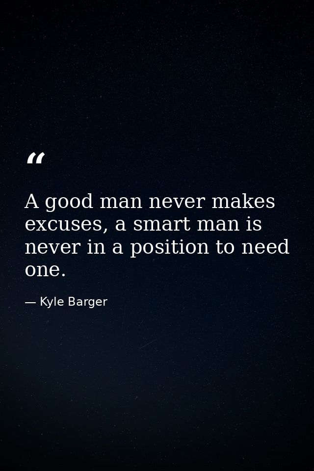 A good man never makes excuses, a smart man is never in a position to need one. — Kyle Barger